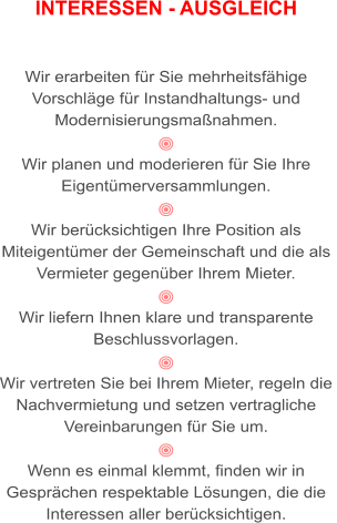 INTERESSEN - AUSGLEICH   Wir erarbeiten für Sie mehrheitsfähige  Vorschläge für Instandhaltungs- und  Modernisierungsmaßnahmen.   Wir planen und moderieren für Sie Ihre  Eigentümerversammlungen.   Wir berücksichtigen Ihre Position als  Miteigentümer der Gemeinschaft und die als  Vermieter gegenüber Ihrem Mieter.  Wir liefern Ihnen klare und transparente  Beschlussvorlagen.  Wir vertreten Sie bei Ihrem Mieter, regeln die  Nachvermietung und setzen vertragliche  Vereinbarungen für Sie um.  Wenn es einmal klemmt, finden wir in  Gesprächen respektable Lösungen, die die  Interessen aller berücksichtigen.