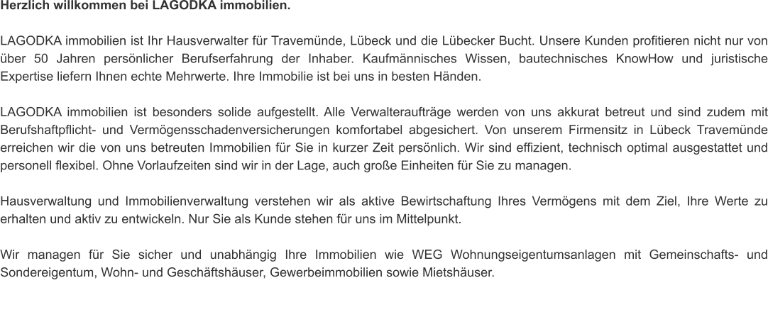 Herzlich willkommen bei LAGODKA immobilien.    LAGODKA immobilien ist Ihr Hausverwalter für Travemünde, Lübeck und die Lübecker Bucht. Unsere Kunden profitieren nicht nur von über 50 Jahren persönlicher Berufserfahrung der Inhaber. Kaufmännisches Wissen, bautechnisches KnowHow und juristische Expertise liefern Ihnen echte Mehrwerte. Ihre Immobilie ist bei uns in besten Händen.   LAGODKA immobilien ist besonders solide aufgestellt. Alle Verwalteraufträge werden von uns akkurat betreut und sind zudem mit Berufshaftpflicht- und Vermögensschadenversicherungen komfortabel abgesichert. Von unserem Firmensitz in Lübeck Travemünde erreichen wir die von uns betreuten Immobilien für Sie in kurzer Zeit persönlich. Wir sind effizient, technisch optimal ausgestattet und personell flexibel. Ohne Vorlaufzeiten sind wir in der Lage, auch große Einheiten für Sie zu managen.   Hausverwaltung und Immobilienverwaltung verstehen wir als aktive Bewirtschaftung Ihres Vermögens mit dem Ziel, Ihre Werte zu erhalten und aktiv zu entwickeln. Nur Sie als Kunde stehen für uns im Mittelpunkt.   Wir managen für Sie sicher und unabhängig Ihre Immobilien wie WEG Wohnungseigentumsanlagen mit Gemeinschafts- und Sondereigentum, Wohn- und Geschäftshäuser, Gewerbeimmobilien sowie Mietshäuser.   Für ein weiterführendes Gespräch stehen wir Ihnen jederzeit sehr gern persönlich zur Verfügung.