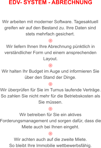 EDV- SYSTEM - ABRECHNUNG   Wir arbeiten mit moderner Software. Tagesaktuell greifen wir auf den Bestand zu. Ihre Daten sind stets mehrfach gesichert.   Wir liefern Ihnen Ihre Abrechnung pünktlich in verständlicher Form und einem ansprechenden Layout.    Wir halten Ihr Budget im Auge und informieren Sie über den Stand der Dinge.  Wir überprüfen für Sie im Turnus laufende Verträge. So zahlen Sie nicht mehr für die Betriebskosten als Sie müssen.  Wir betreiben für Sie ein aktives Forderungsmanagement und sorgen dafür, dass die Miete auch bei Ihnen eingeht.  Wir achten auch auf die zweite Miete.  So bleibt Ihre Immobilie wettbewerbsfähig.