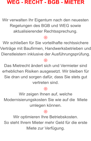 WEG - RECHT - BGB - MIETER   Wir verwalten Ihr Eigentum nach den neuesten Regelungen des BGB und WEG sowie aktualisierender Rechtssprechung.  Wir schließen für Sie vorteilhafte rechtssichere Verträge mit Baufirmen, Handwerksbetrieben und Dienstleistern inklusive der Ausführungsprüfung.  Das Mietrecht ändert sich und Vermieter sind erheblichen Risiken ausgesetzt. Wir bleiben für Sie dran und sorgen dafür, dass Sie stets gut vertreten sind.  Wir zeigen Ihnen auf, welche Modernisierungskosten Sie wie auf die  Miete umlegen können.  Wir optimieren Ihre Betriebskosten.  So steht Ihrem Mieter mehr Geld für die erste Miete zur Verfügung.