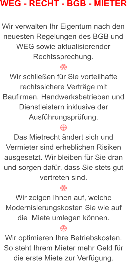 WEG - RECHT - BGB - MIETER   Wir verwalten Ihr Eigentum nach den neuesten Regelungen des BGB und WEG sowie aktualisierender Rechtssprechung.  Wir schließen für Sie vorteilhafte rechtssichere Verträge mit Baufirmen, Handwerksbetrieben und Dienstleistern inklusive der Ausführungsprüfung.  Das Mietrecht ändert sich und Vermieter sind erheblichen Risiken ausgesetzt. Wir bleiben für Sie dran und sorgen dafür, dass Sie stets gut vertreten sind.  Wir zeigen Ihnen auf, welche Modernisierungskosten Sie wie auf die  Miete umlegen können.  Wir optimieren Ihre Betriebskosten.  So steht Ihrem Mieter mehr Geld für die erste Miete zur Verfügung.