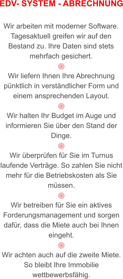 EDV- SYSTEM - ABRECHNUNG   Wir arbeiten mit moderner Software. Tagesaktuell greifen wir auf den Bestand zu. Ihre Daten sind stets mehrfach gesichert.   Wir liefern Ihnen Ihre Abrechnung pünktlich in verständlicher Form und einem ansprechenden Layout.    Wir halten Ihr Budget im Auge und informieren Sie über den Stand der Dinge.  Wir überprüfen für Sie im Turnus laufende Verträge. So zahlen Sie nicht mehr für die Betriebskosten als Sie müssen.  Wir betreiben für Sie ein aktives Forderungsmanagement und sorgen dafür, dass die Miete auch bei Ihnen eingeht.  Wir achten auch auf die zweite Miete.  So bleibt Ihre Immobilie wettbewerbsfähig.