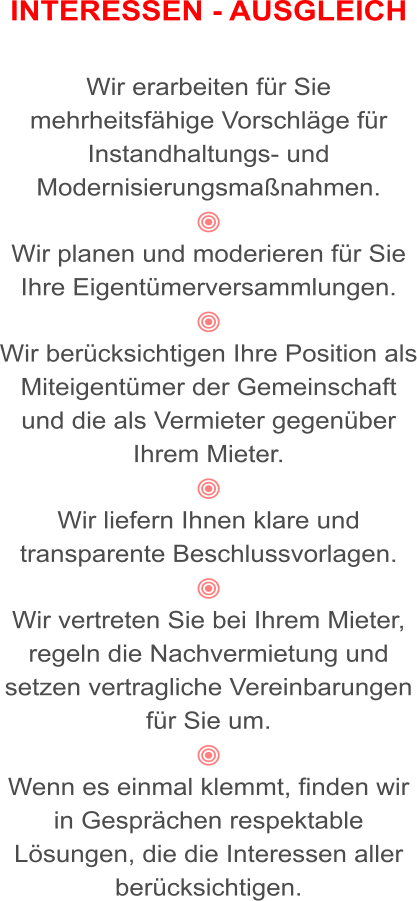 INTERESSEN - AUSGLEICH   Wir erarbeiten für Sie mehrheitsfähige Vorschläge für Instandhaltungs- und Modernisierungsmaßnahmen.   Wir planen und moderieren für Sie Ihre Eigentümerversammlungen.   Wir berücksichtigen Ihre Position als Miteigentümer der Gemeinschaft und die als Vermieter gegenüber Ihrem Mieter.  Wir liefern Ihnen klare und transparente Beschlussvorlagen.  Wir vertreten Sie bei Ihrem Mieter, regeln die Nachvermietung und setzen vertragliche Vereinbarungen für Sie um.  Wenn es einmal klemmt, finden wir in Gesprächen respektable Lösungen, die die Interessen aller berücksichtigen.
