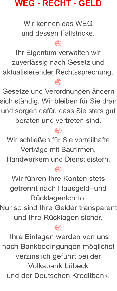 WEG - RECHT - GELD  Wir kennen das WEG  und dessen Fallstricke.  Ihr Eigentum verwalten wir zuverlässig nach Gesetz und aktualisierender Rechtssprechung.  Gesetze und Verordnungen ändern sich ständig. Wir bleiben für Sie dran und sorgen dafür, dass Sie stets gut beraten und vertreten sind.  Wir schließen für Sie vorteilhafte Verträge mit Baufirmen, Handwerkern und Dienstleistern.  Wir führen Ihre Konten stets getrennt nach Hausgeld- und Rücklagenkonto.  Nur so sind Ihre Gelder transparent und Ihre Rücklagen sicher.   Ihre Einlagen werden von uns nach Bankbedingungen möglichst verzinslich geführt bei der Volksbank Lübeck  und der Deutschen Kreditbank.