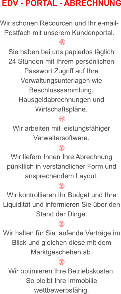 EDV - PORTAL - ABRECHNUNG  Wir schonen Recourcen und Ihr e-mail-Postfach mit unserem Kundenportal.   Sie haben bei uns papierlos täglich  24 Stunden mit Ihrem persönlichen Passwort Zugriff auf Ihre Verwaltungsunterlagen wie Beschlusssammlung, Hausgeldabrechnungen und Wirtschaftspläne.   Wir arbeiten mit leistungsfähiger Verwaltersoftware.   Wir liefern Ihnen Ihre Abrechnung pünktlich in verständlicher Form und ansprechendem Layout.    Wir kontrollieren Ihr Budget und Ihre Liquidität und informieren Sie über den Stand der Dinge.  Wir halten für Sie laufende Verträge im Blick und gleichen diese mit dem Marktgeschehen ab.            Wir optimieren Ihre Betriebskosten. So bleibt Ihre Immobilie wettbewerbsfähig.