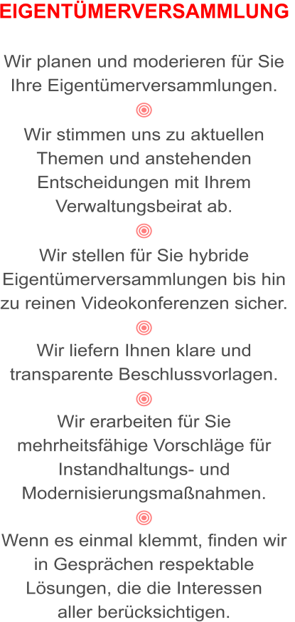 EIGENTÜMERVERSAMMLUNG   Wir planen und moderieren für Sie Ihre Eigentümerversammlungen.   Wir stimmen uns zu aktuellen Themen und anstehenden Entscheidungen mit Ihrem Verwaltungsbeirat ab.  Wir stellen für Sie hybride Eigentümerversammlungen bis hin zu reinen Videokonferenzen sicher.  Wir liefern Ihnen klare und transparente Beschlussvorlagen.  Wir erarbeiten für Sie mehrheitsfähige Vorschläge für Instandhaltungs- und  Modernisierungsmaßnahmen.   Wenn es einmal klemmt, finden wir in Gesprächen respektable Lösungen, die die Interessen  aller berücksichtigen.